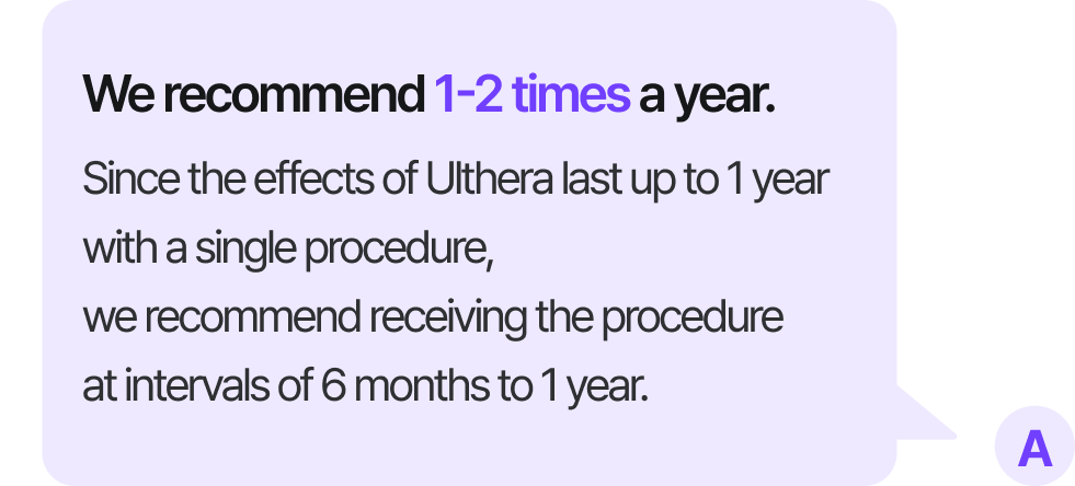 We recommend 1-2 times a year. Since the effects of Ulthera last up to 1 year with a single procedure, we recommend receiving the procedure at intervals of 6 months to 1 year.