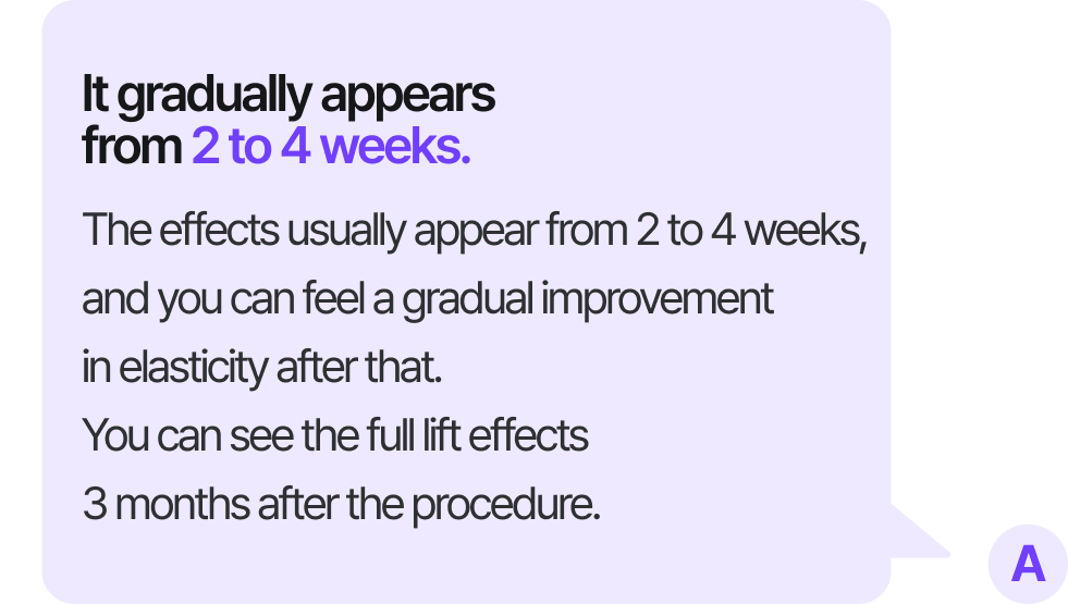 It gradually appears from 2 to 4 weeks. The effects usually appear from 2 to 4 weeks, and you can feel a gradual improvement in elasticity after that. You can see the full lift effects 3 months after the procedure.