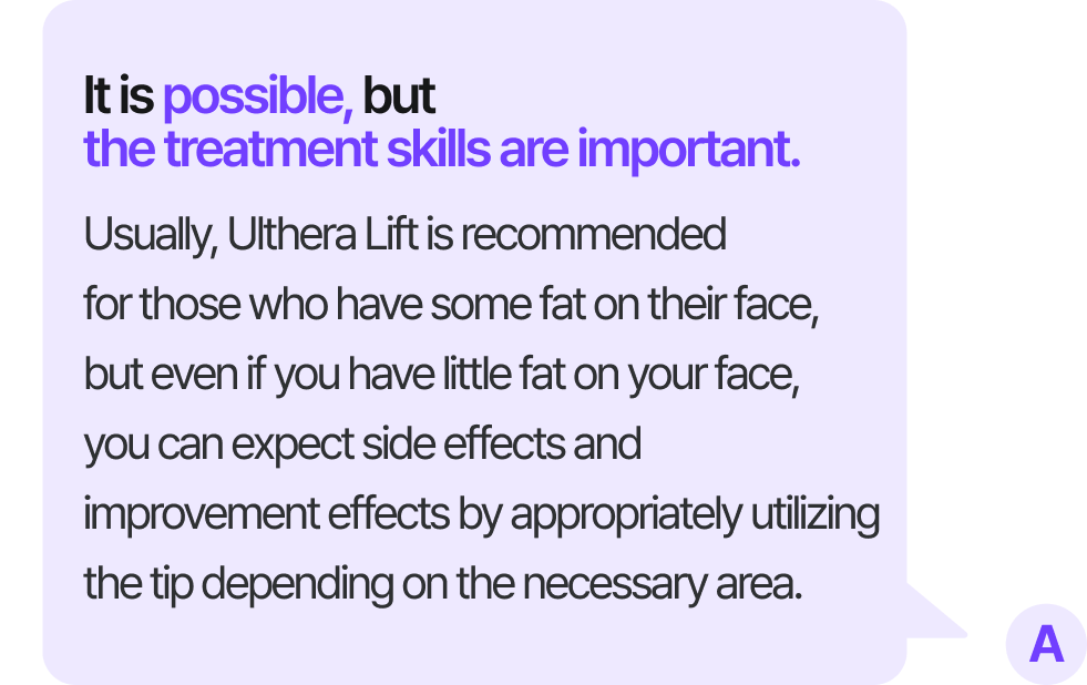 It is possible, but the treatment skills are important. Usually, Ulthera Lift is recommended for those who have some fat on their face, but even if you have little fat on your face, you can expect side effects and improvement effects by appropriately utilizing the tip depending on the necessary area.